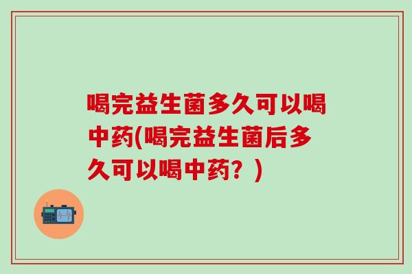 喝完益生菌多久可以喝中药(喝完益生菌后多久可以喝中药？)
