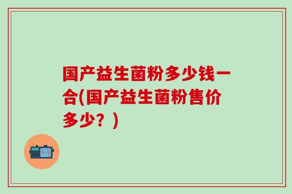 国产益生菌粉多少钱一合(国产益生菌粉售价多少？)