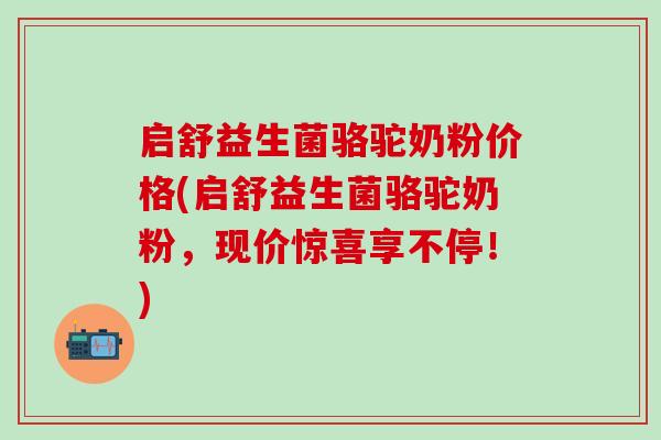 启舒益生菌骆驼奶粉价格(启舒益生菌骆驼奶粉，现价惊喜享不停！)