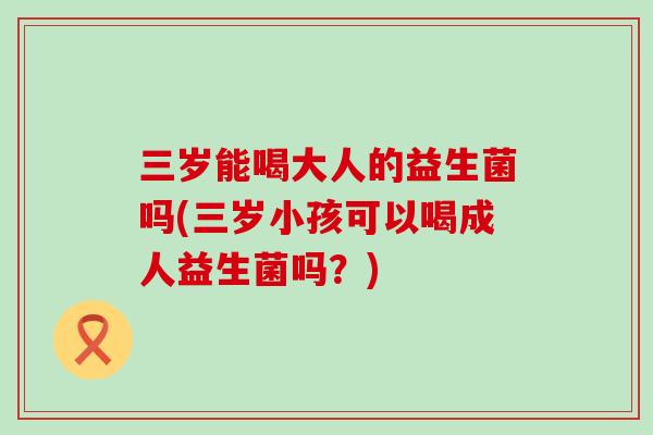 三岁能喝大人的益生菌吗(三岁小孩可以喝成人益生菌吗？)