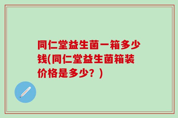 同仁堂益生菌一箱多少钱(同仁堂益生菌箱装价格是多少？)