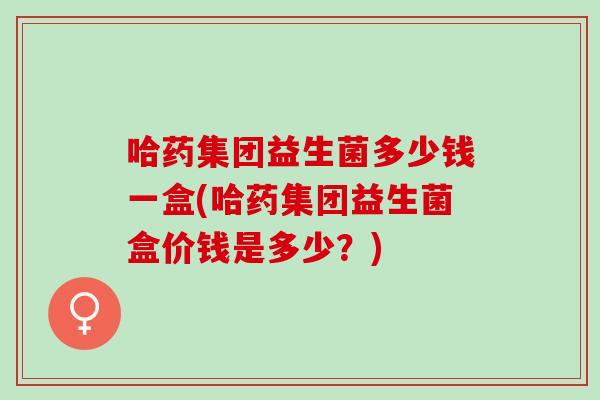 哈药集团益生菌多少钱一盒(哈药集团益生菌盒价钱是多少？)