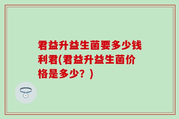 君益升益生菌要多少钱利君(君益升益生菌价格是多少?) 君益升益生菌要多少钱利君(君益升益生菌价格是多少?)