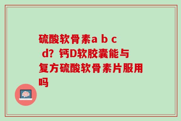 硫酸软骨素a b c d？钙D软胶囊能与复方硫酸软骨素片服用吗