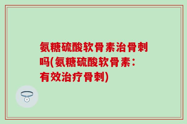 氨糖硫酸软骨素治骨刺吗(氨糖硫酸软骨素：有效治疗骨刺)