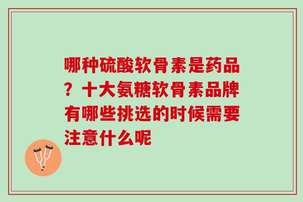 哪种硫酸软骨素是药品？十大氨糖软骨素品牌有哪些挑选的时候需要注意什么呢