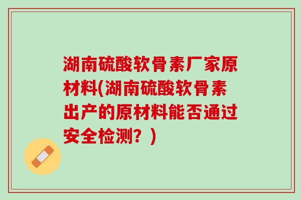 湖南硫酸软骨素厂家原材料(湖南硫酸软骨素出产的原材料能否通过安全检测？)