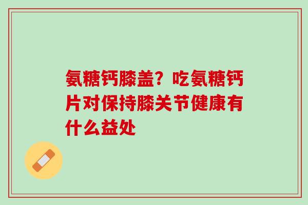 氨糖钙膝盖？吃氨糖钙片对保持膝关节健康有什么益处