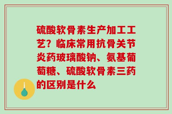 硫酸软骨素生产加工工艺？临床常用抗骨关节炎药玻璃酸钠、氨基葡萄糖、硫酸软骨素三药的区别是什么