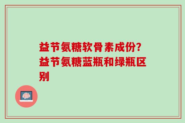 益节氨糖软骨素成份？益节氨糖蓝瓶和绿瓶区别