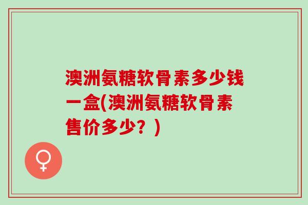 澳洲氨糖软骨素多少钱一盒(澳洲氨糖软骨素售价多少？)