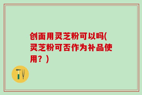 创面用灵芝粉可以吗(灵芝粉可否作为补品使用？)