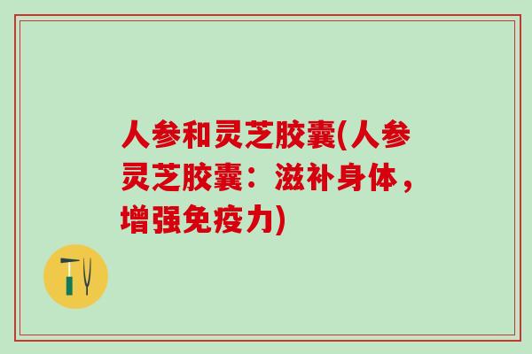 人参和灵芝胶囊(人参灵芝胶囊：滋补身体，增强免疫力)