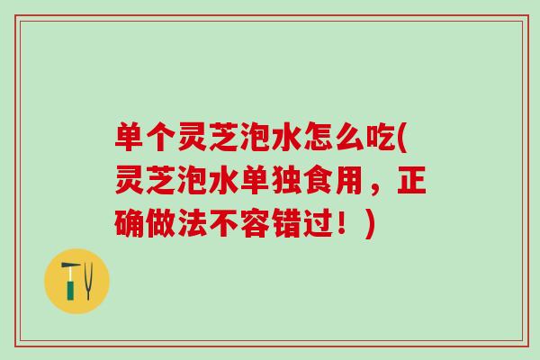 单个灵芝泡水怎么吃(灵芝泡水单独食用，正确做法不容错过！)