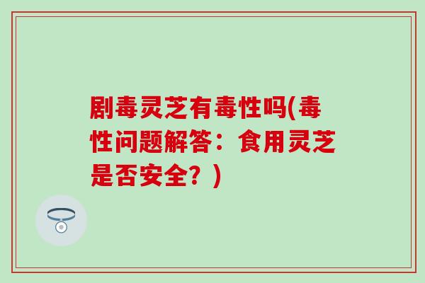 剧毒灵芝有毒性吗(毒性问题解答：食用灵芝是否安全？)
