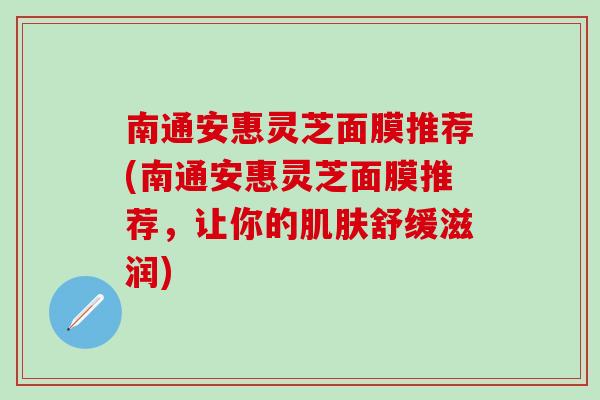 南通安惠灵芝面膜推荐(南通安惠灵芝面膜推荐，让你的肌肤舒缓滋润)