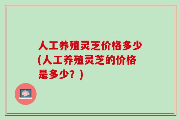 人工养殖灵芝价格多少(人工养殖灵芝的价格是多少？)
