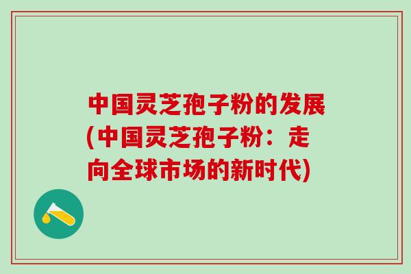 中国灵芝孢子粉的发展(中国灵芝孢子粉:走向全球市场的新时代) 中国灵芝孢子粉的发展(中国灵芝孢子粉:走向全球市场的新时代)