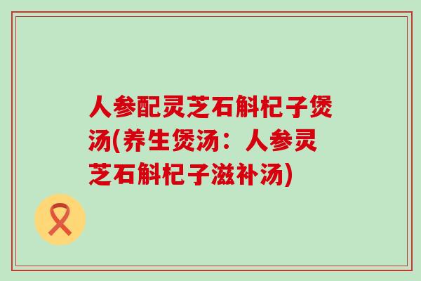 人参配灵芝石斛杞子煲汤(养生煲汤：人参灵芝石斛杞子滋补汤)