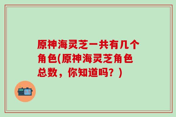 原神海灵芝一共有几个角色(原神海灵芝角色总数，你知道吗？)