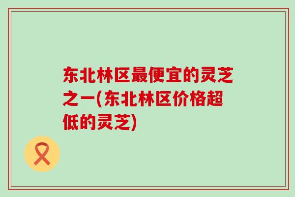 东北林区最便宜的灵芝之一(东北林区价格超低的灵芝)