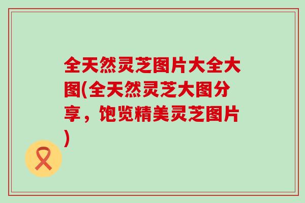 全天然灵芝图片大全大图(全天然灵芝大图分享，饱览精美灵芝图片)