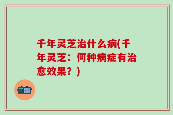 千年灵芝治什么病(千年灵芝：何种病症有治愈效果？)