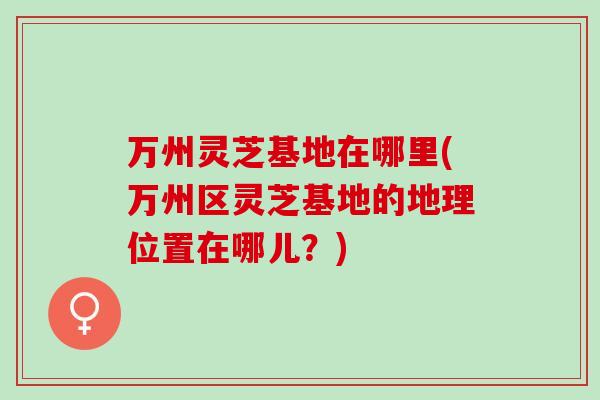 万州灵芝基地在哪里(万州区灵芝基地的地理位置在哪儿？)