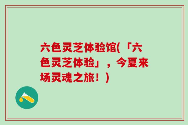 六色灵芝体验馆(「六色灵芝体验」，今夏来场灵魂之旅！)