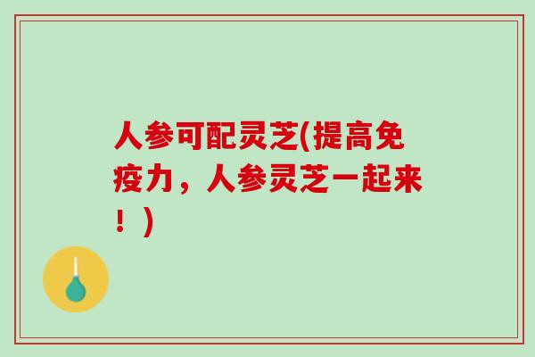 人参可配灵芝(提高免疫力，人参灵芝一起来！)