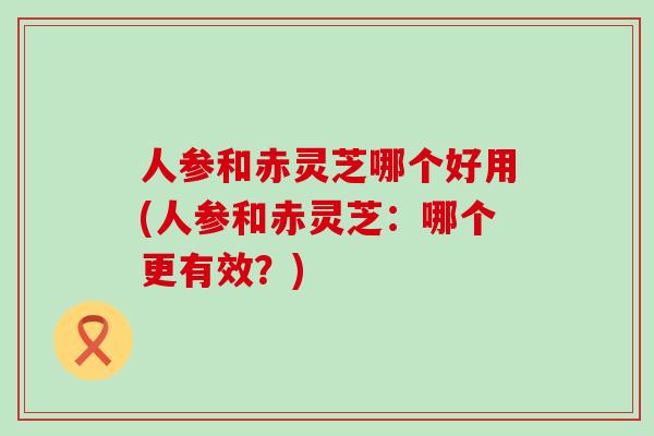 人参和赤灵芝哪个好用(人参和赤灵芝：哪个更有效？)