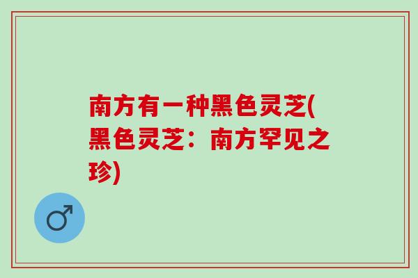 南方有一种黑色灵芝(黑色灵芝：南方罕见之珍)