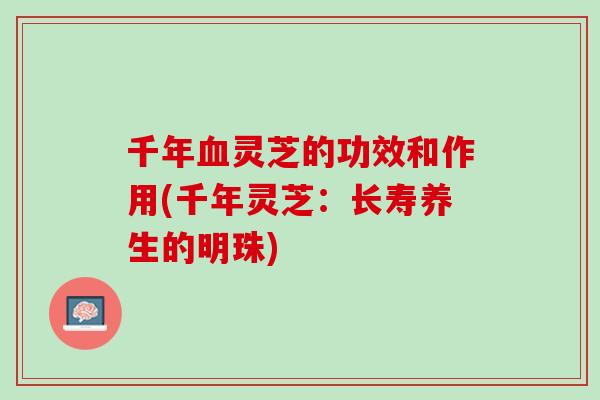 千年血灵芝的功效和作用(千年灵芝：长寿养生的明珠)