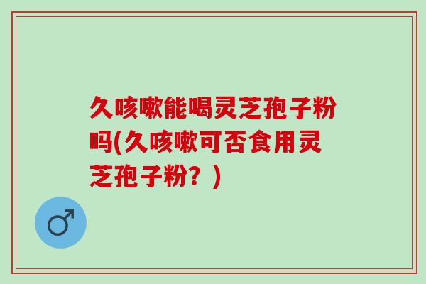 久咳嗽能喝灵芝孢子粉吗(久咳嗽可否食用灵芝孢子粉？)