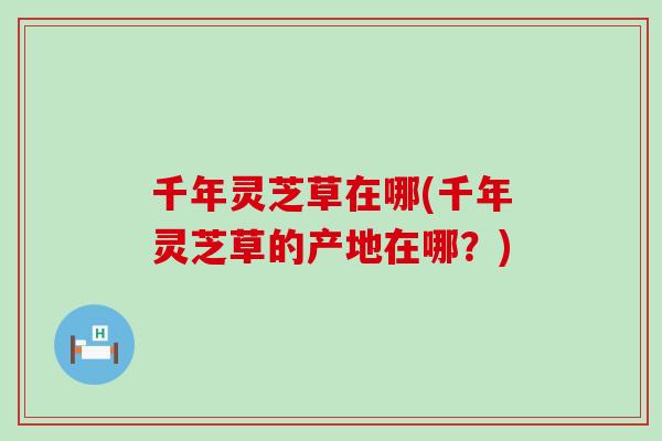 千年灵芝草在哪(千年灵芝草的产地在哪？)