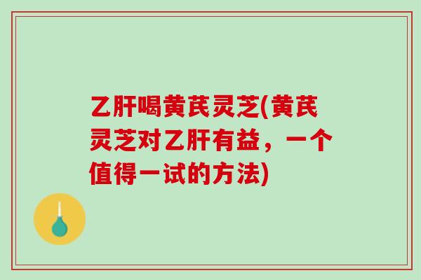 乙肝喝黄芪灵芝(黄芪灵芝对乙肝有益，一个值得一试的方法)