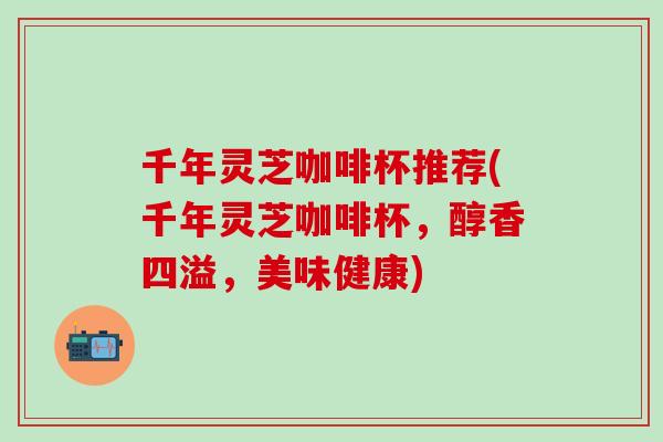 千年灵芝咖啡杯推荐(千年灵芝咖啡杯，醇香四溢，美味健康)