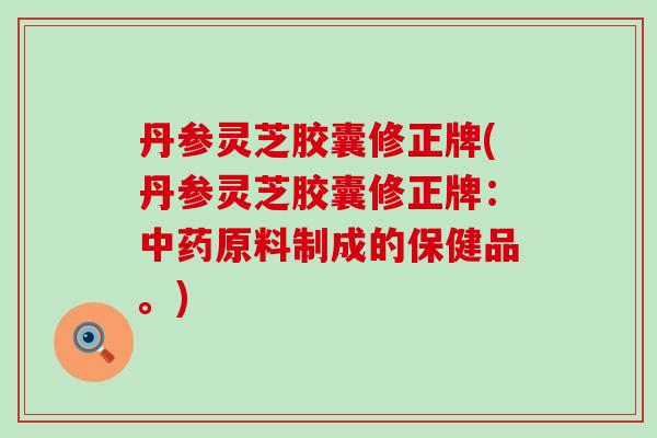 丹参灵芝胶囊修正牌(丹参灵芝胶囊修正牌：中药原料制成的保健品。)