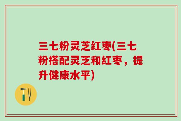 三七粉灵芝红枣(三七粉搭配灵芝和红枣，提升健康水平)