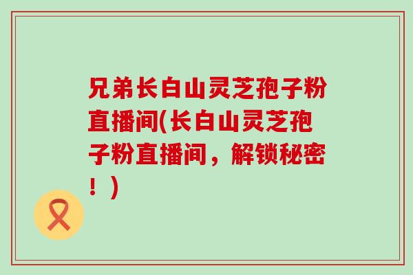 兄弟长白山灵芝孢子粉直播间(长白山灵芝孢子粉直播间，解锁秘密！)