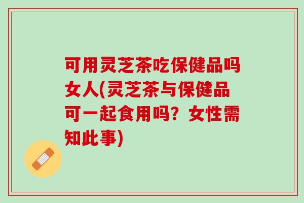 可用灵芝茶吃保健品吗女人(灵芝茶与保健品可一起食用吗？女性需知此事)