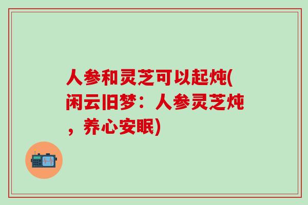 人参和灵芝可以起炖(闲云旧梦：人参灵芝炖，养心安眠)