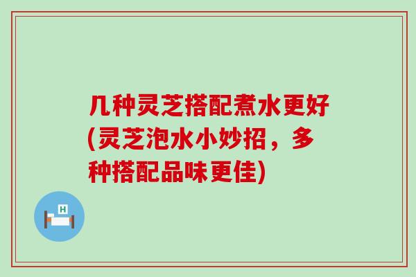 几种灵芝搭配煮水更好(灵芝泡水小妙招，多种搭配品味更佳)