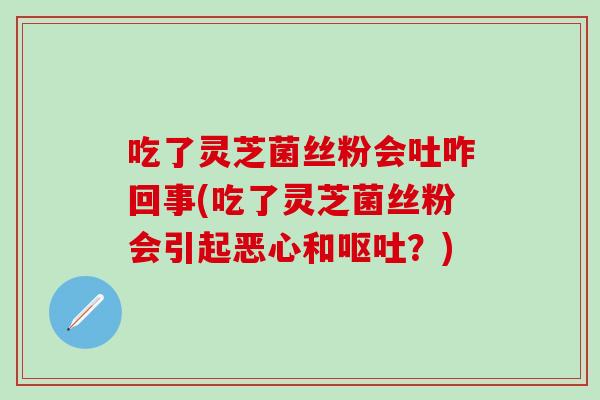 吃了灵芝菌丝粉会吐咋回事(吃了灵芝菌丝粉会引起恶心和呕吐？)