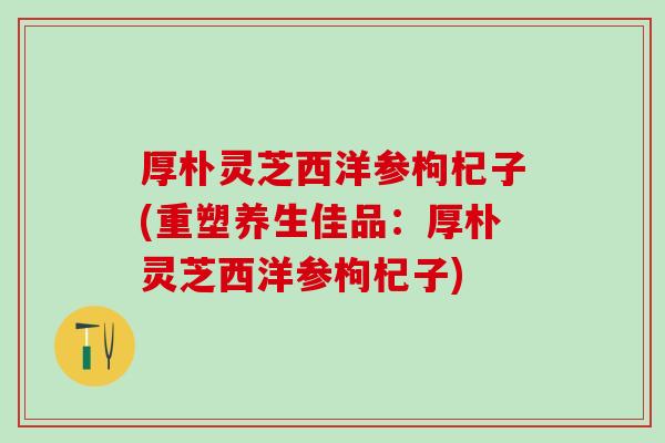 厚朴灵芝西洋参枸杞子(重塑养生佳品：厚朴灵芝西洋参枸杞子)