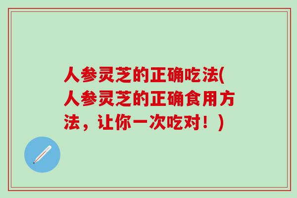 人参灵芝的正确吃法(人参灵芝的正确食用方法，让你一次吃对！)