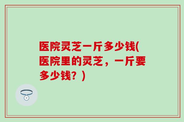 医院灵芝一斤多少钱(医院里的灵芝，一斤要多少钱？)