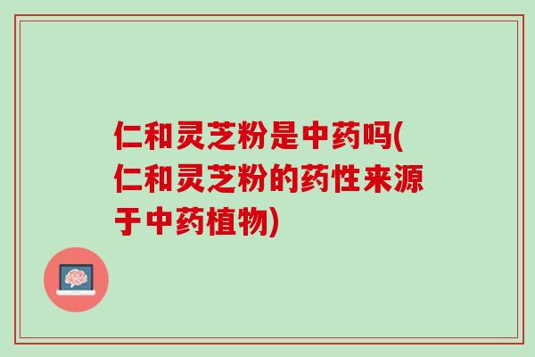 仁和灵芝粉是中药吗(仁和灵芝粉的药性来源于中药植物)
