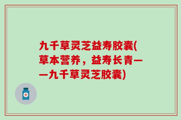 九千草灵芝益寿胶囊(草本营养，益寿长青——九千草灵芝胶囊)