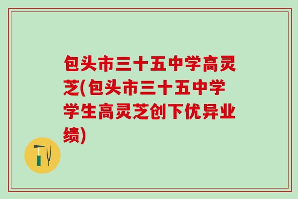 包头市三十五中学高灵芝(包头市三十五中学学生高灵芝创下优异业绩)